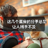 这几个星座的分手总是让人措手不及 这几个星座的分手总是让人措手不及