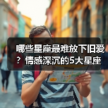 哪些星座最难放下旧爱?情感深沉的5大星座分析(图2) 哪些星座最难放下旧爱?情感深沉的5大星座分析(图2)