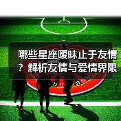哪些星座暧昧止于友情？解析友情与爱情界限